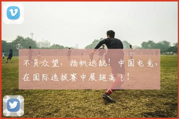 不负众望，扬帆远航！中国电竞，在国际选拔赛中展翅高飞！